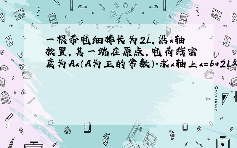 一根带电细棒长为2L,沿x轴放置,其一端在原点,电荷线密度为Ax（A为正的常数）.求x轴上x=b+2L处的电场强度