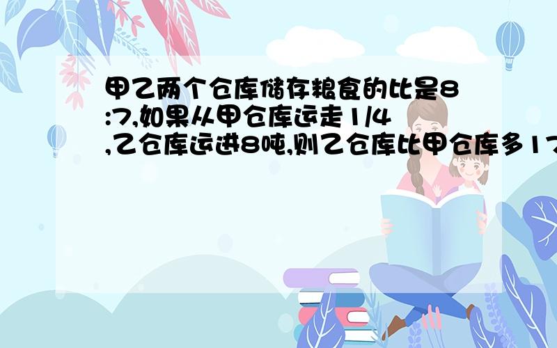 甲乙两个仓库储存粮食的比是8:7,如果从甲仓库运走1/4,乙仓库运进8吨,则乙仓库比甲仓库多17吨甲仓库存