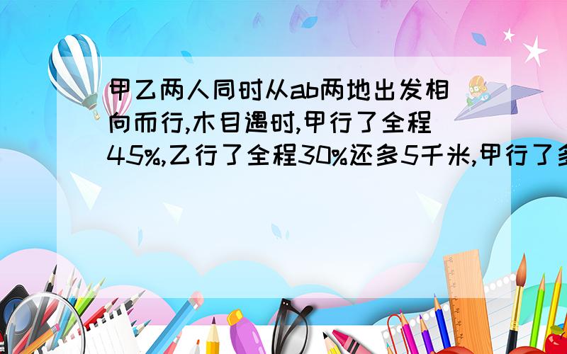 甲乙两人同时从ab两地出发相向而行,木目遇时,甲行了全程45%,乙行了全程30%还多5千米,甲行了多少千米?