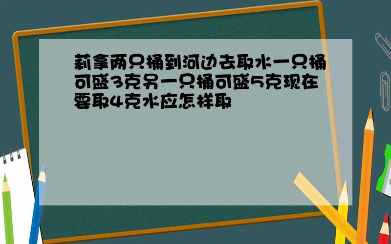 莉拿两只桶到河边去取水一只桶可盛3克另一只桶可盛5克现在要取4克水应怎样取