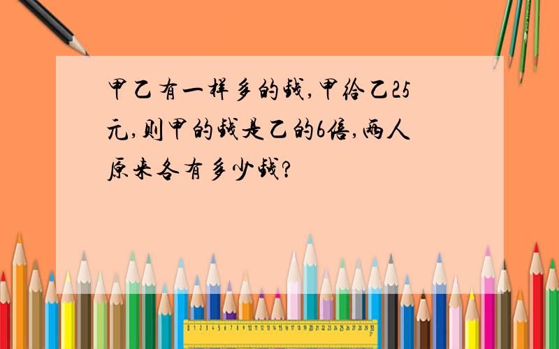 甲乙有一样多的钱,甲给乙25元,则甲的钱是乙的6倍,两人原来各有多少钱?