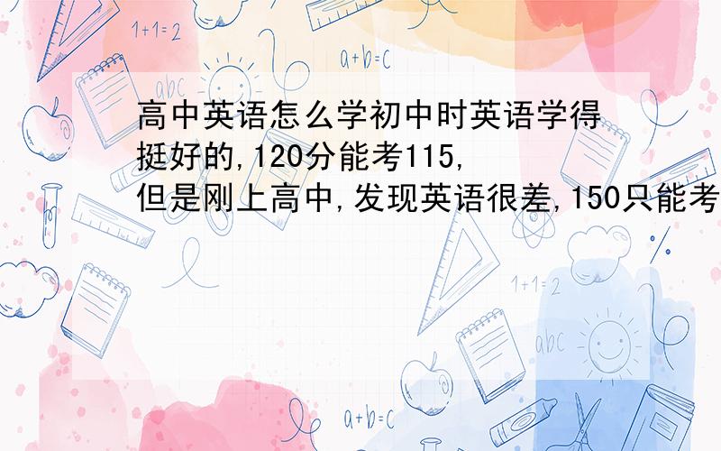 高中英语怎么学初中时英语学得挺好的,120分能考115,但是刚上高中,发现英语很差,150只能考100分.要怎么学啊,觉