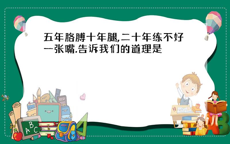 五年胳膊十年腿,二十年练不好一张嘴.告诉我们的道理是