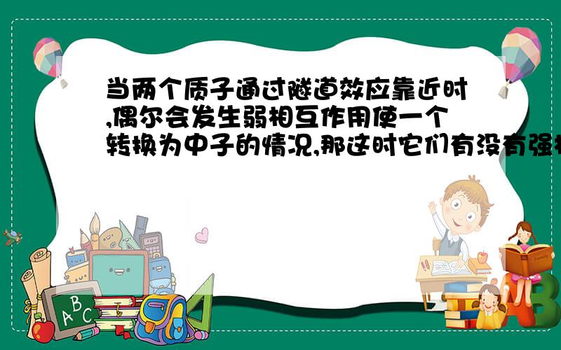 当两个质子通过隧道效应靠近时,偶尔会发生弱相互作用使一个转换为中子的情况,那这时它们有没有强相互作用?会放出什么形式的能