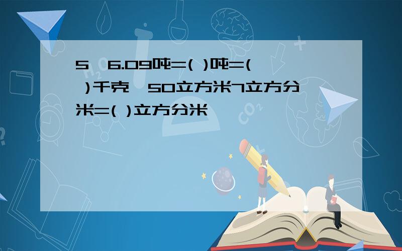 5,6.09吨=( )吨=( )千克,50立方米7立方分米=( )立方分米