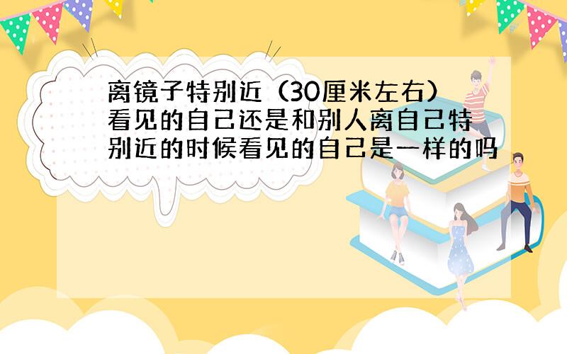 离镜子特别近（30厘米左右）看见的自己还是和别人离自己特别近的时候看见的自己是一样的吗