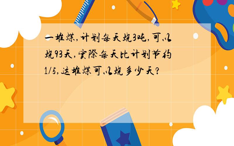 一堆煤,计划每天烧3吨,可以烧93天,实际每天比计划节约1/5,这堆煤可以烧多少天?