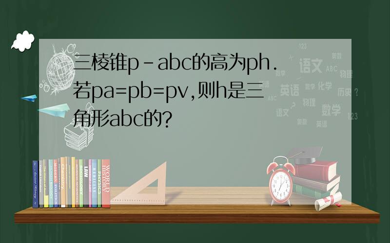 三棱锥p-abc的高为ph.若pa=pb=pv,则h是三角形abc的?