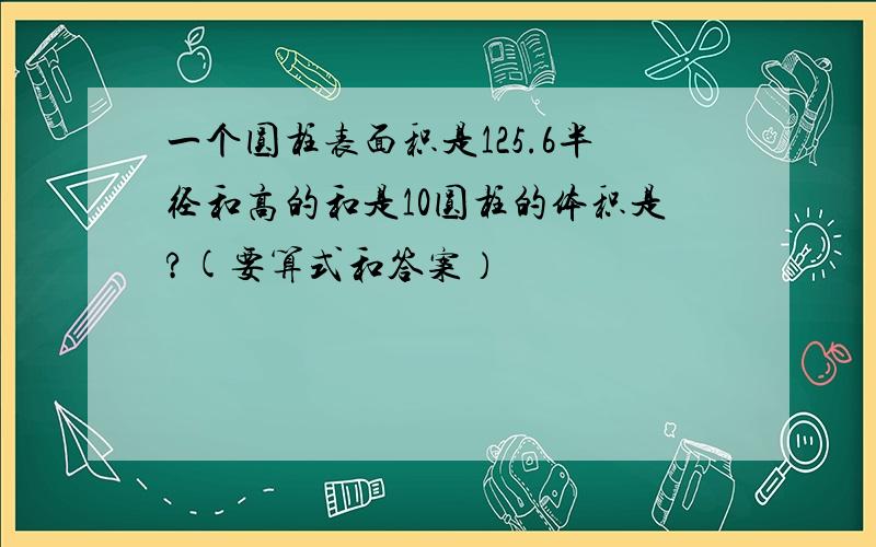 一个圆柱表面积是125.6半径和高的和是10圆柱的体积是?(要算式和答案）