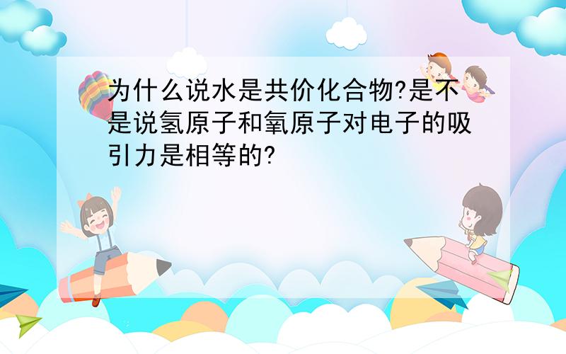 为什么说水是共价化合物?是不是说氢原子和氧原子对电子的吸引力是相等的?