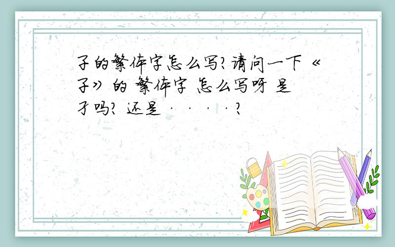 子的繁体字怎么写?请问一下《子》的 繁体字 怎么写呀 是孑吗? 还是····?