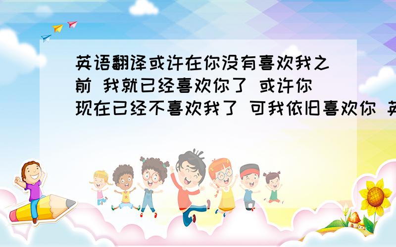 英语翻译或许在你没有喜欢我之前 我就已经喜欢你了 或许你现在已经不喜欢我了 可我依旧喜欢你 英语怎么说啊?