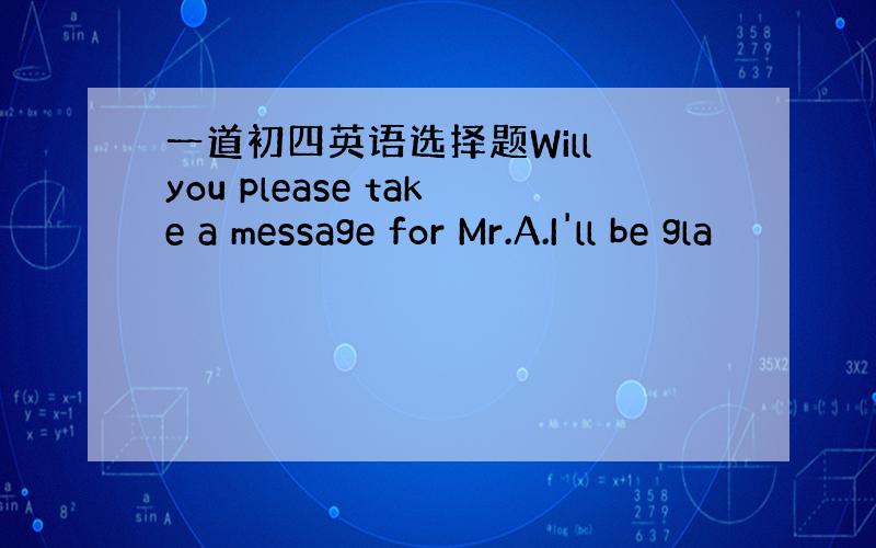 一道初四英语选择题Will you please take a message for Mr.A.I'll be gla