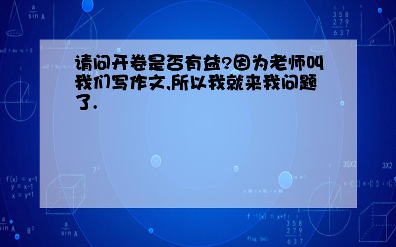 请问开卷是否有益?因为老师叫我们写作文,所以我就来我问题了.