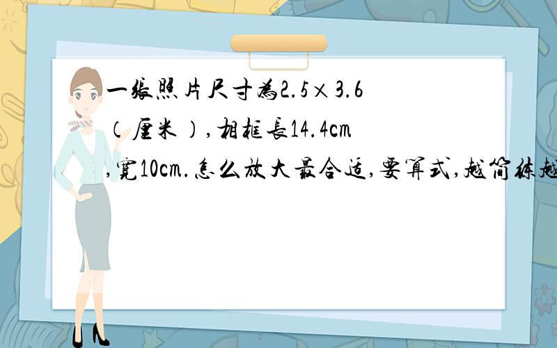 一张照片尺寸为2.5×3.6（厘米）,相框长14.4cm,宽10cm.怎么放大最合适,要算式,越简练越好