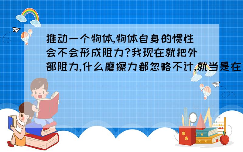 推动一个物体,物体自身的惯性会不会形成阻力?我现在就把外部阻力,什么磨擦力都忽略不计,就当是在太空