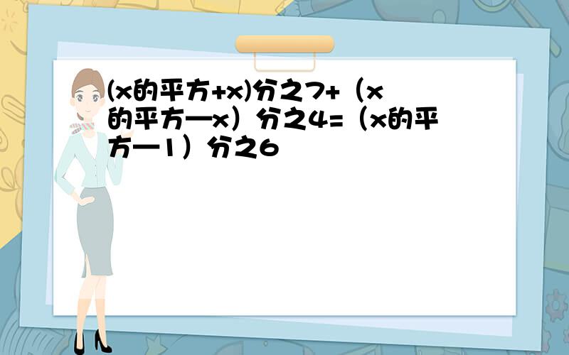 (x的平方+x)分之7+（x的平方—x）分之4=（x的平方—1）分之6