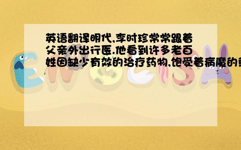 英语翻译明代,李时珍常常跟着父亲外出行医.他看到许多老百姓因缺少有效的治疗药物,饱受着病魔的煎熬,而又因为对药材不了解,