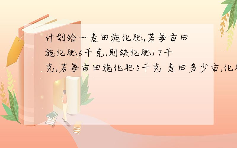 计划给一麦田施化肥,若每亩田施化肥6千克,则缺化肥17千克,若每亩田施化肥5千克 麦田多少亩,化肥多少千