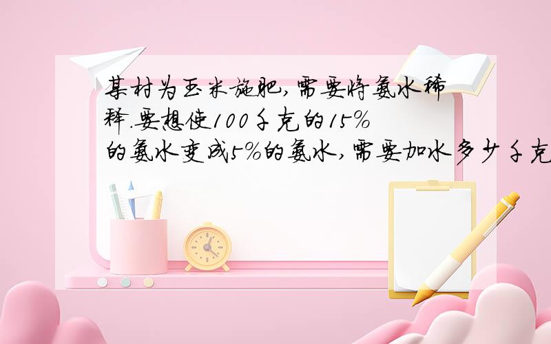 某村为玉米施肥,需要将氨水稀释.要想使100千克的15％的氨水变成5%的氨水,需要加水多少千克克