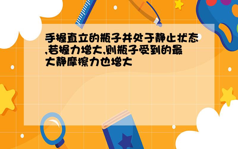 手握直立的瓶子并处于静止状态,若握力增大,则瓶子受到的最大静摩擦力也增大