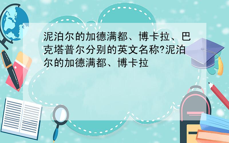 泥泊尔的加德满都、博卡拉、巴克塔普尔分别的英文名称?泥泊尔的加德满都、博卡拉