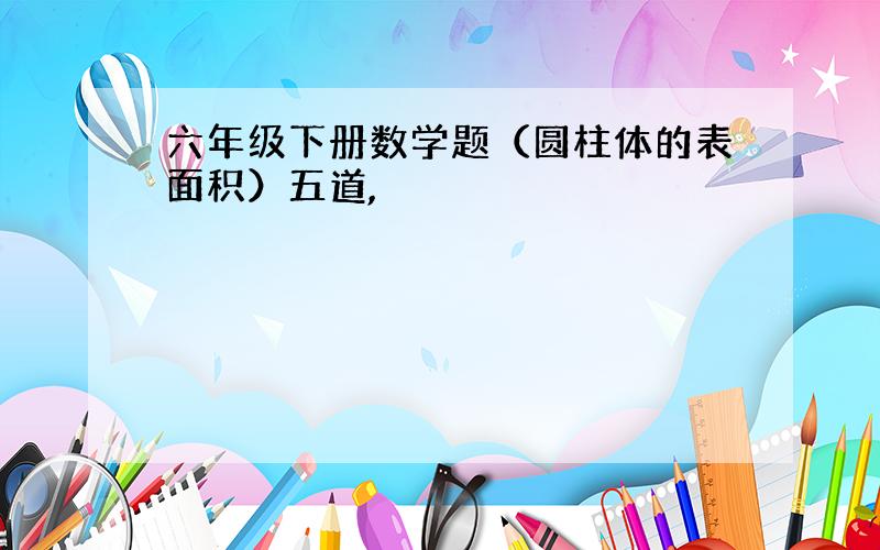 六年级下册数学题（圆柱体的表面积）五道,