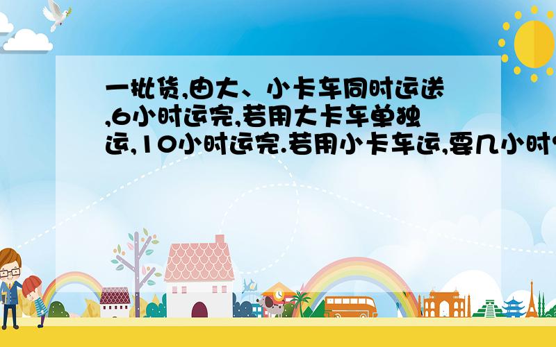 一批货,由大、小卡车同时运送,6小时运完,若用大卡车单独运,10小时运完.若用小卡车运,要几小时?（列个算式)