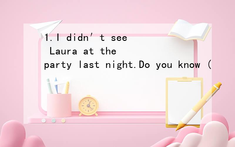 1.I didn＇t see Laura at the party last night.Do you know (