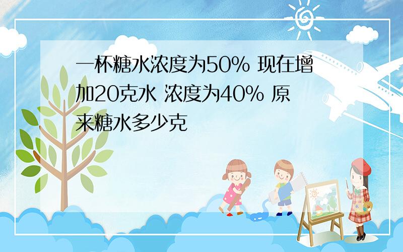 一杯糖水浓度为50% 现在增加20克水 浓度为40% 原来糖水多少克