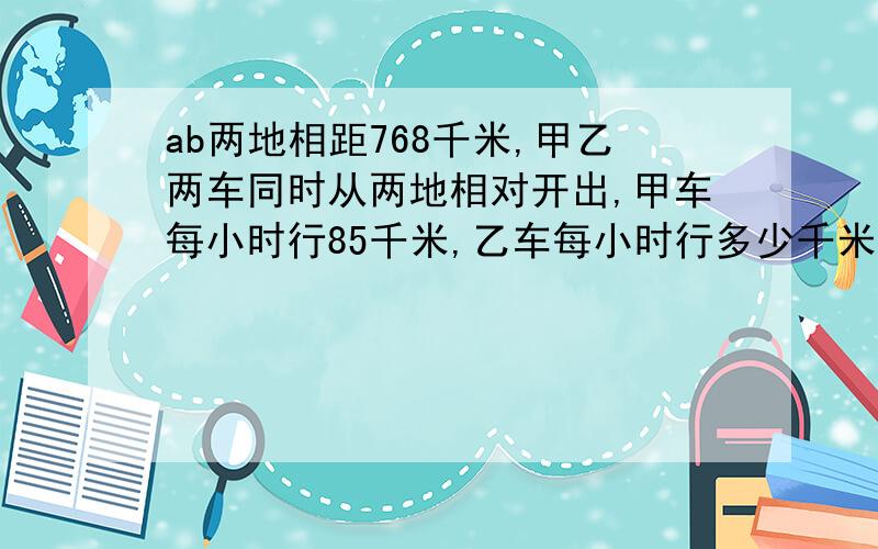 ab两地相距768千米,甲乙两车同时从两地相对开出,甲车每小时行85千米,乙车每小时行多少千米?