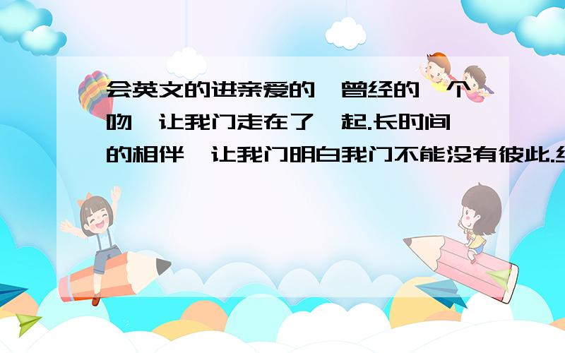 会英文的进亲爱的,曾经的一个吻,让我门走在了一起.长时间的相伴,让我门明白我门不能没有彼此.经过了,开心,难过,挫折,无