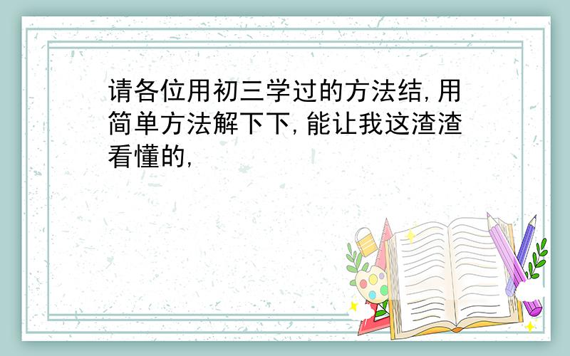 请各位用初三学过的方法结,用简单方法解下下,能让我这渣渣看懂的,