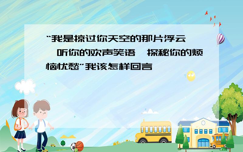 “我是掠过你天空的那片浮云,聆听你的欢声笑语,探秘你的烦恼忧愁”我该怎样回言