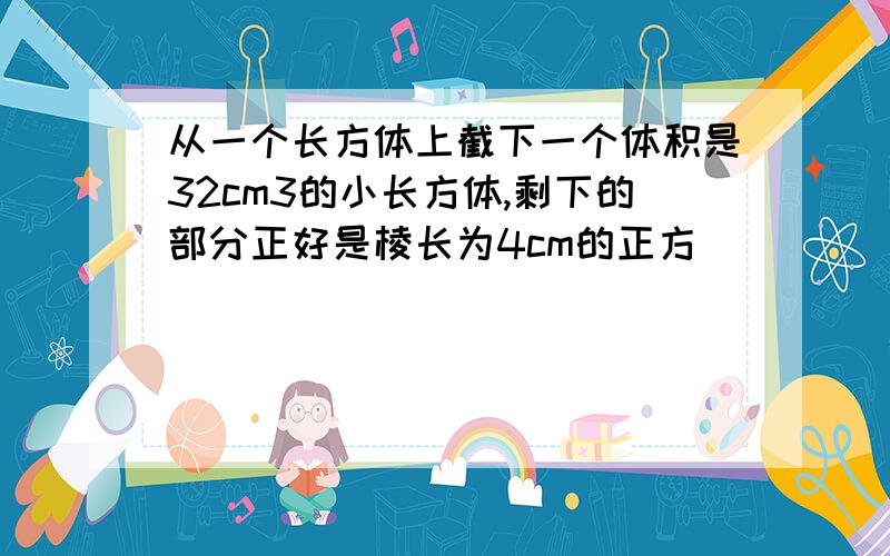 从一个长方体上截下一个体积是32cm3的小长方体,剩下的部分正好是棱长为4cm的正方