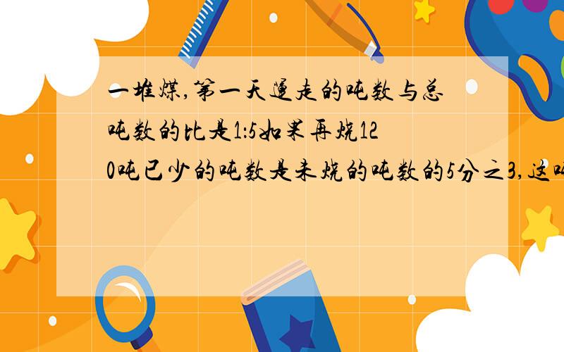 一堆煤,第一天运走的吨数与总吨数的比是1：5如果再烧120吨已少的吨数是未烧的吨数的5分之3,这吨煤有几吨