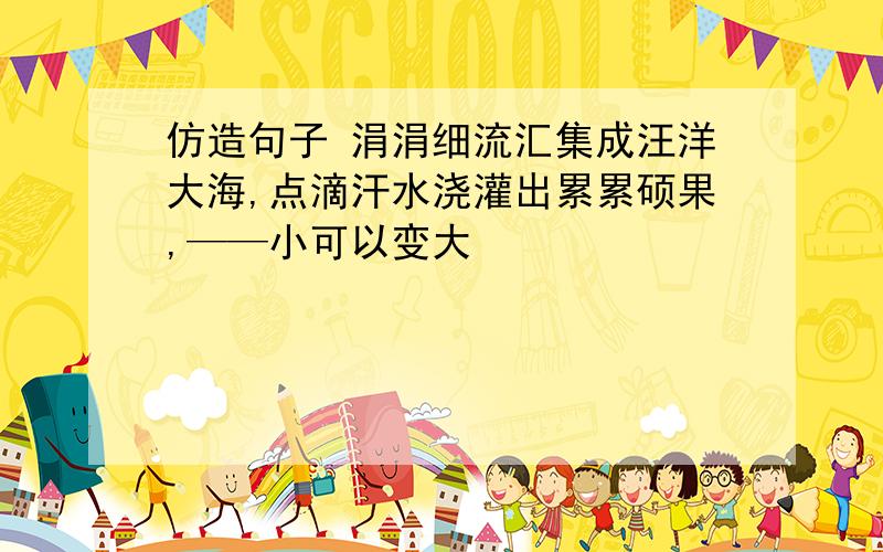 仿造句子 涓涓细流汇集成汪洋大海,点滴汗水浇灌出累累硕果,——小可以变大