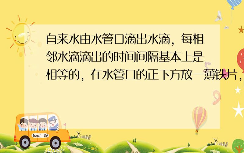 自来水由水管口滴出水滴，每相邻水滴滴出的时间间隔基本上是相等的，在水管口的正下方放一薄铁片，水滴到铁片时发出响声．逐渐向