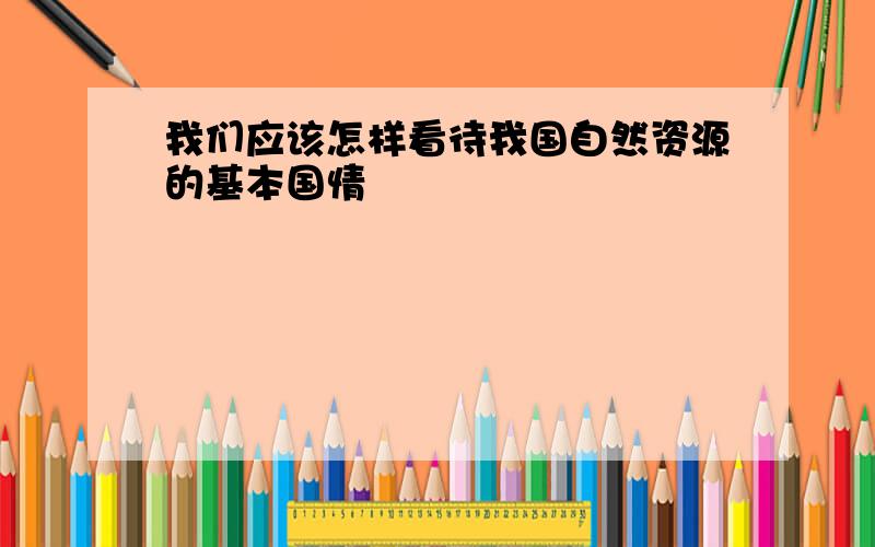 我们应该怎样看待我国自然资源的基本国情