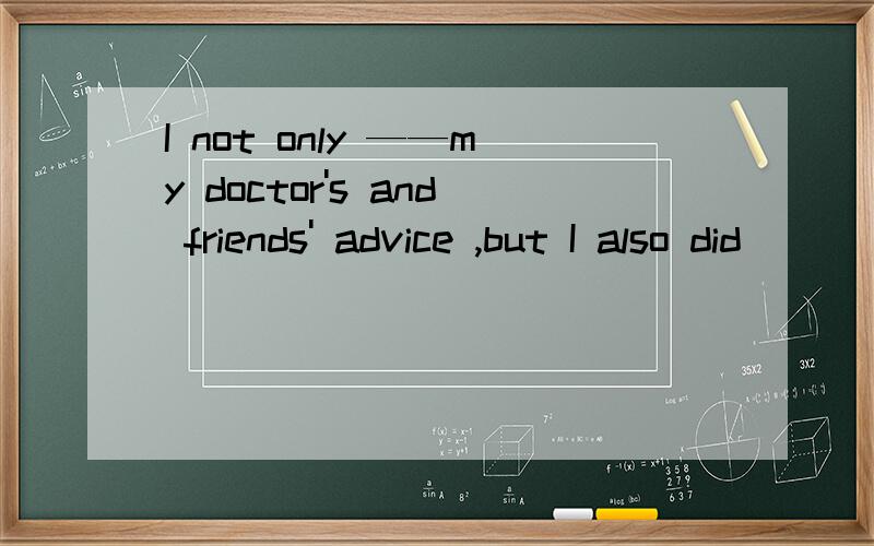 I not only ——my doctor's and friends' advice ,but I also did