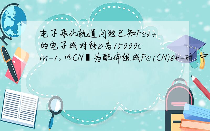 电子杂化轨道问题已知Fe2+的电子成对能p为15000cm-1,以CN–为配体组成Fe(CN)64-时,中心离子d轨道的