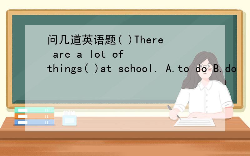 问几道英语题( )There are a lot of things( )at school. A.to do B.do