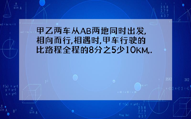 甲乙两车从AB两地同时出发,相向而行,相遇时,甲车行驶的比路程全程的8分之5少10KM,.