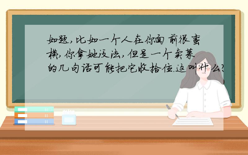 如题,比如一个人在你面前很蛮横,你拿她没法,但是一个卖菜的几句话可能把它收拾住.这叫什么?