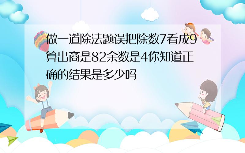 做一道除法题误把除数7看成9算出商是82余数是4你知道正确的结果是多少吗