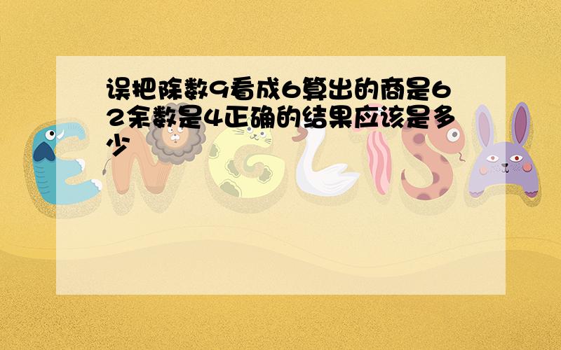 误把除数9看成6算出的商是62余数是4正确的结果应该是多少