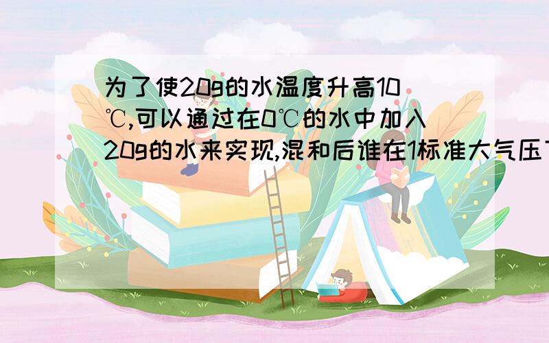 为了使20g的水温度升高10℃,可以通过在0℃的水中加入20g的水来实现,混和后谁在1标准大气压下