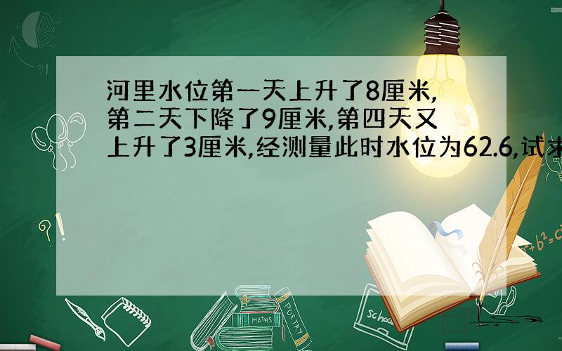 河里水位第一天上升了8厘米,第二天下降了9厘米,第四天又上升了3厘米,经测量此时水位为62.6,试求河里水位的初始值.(