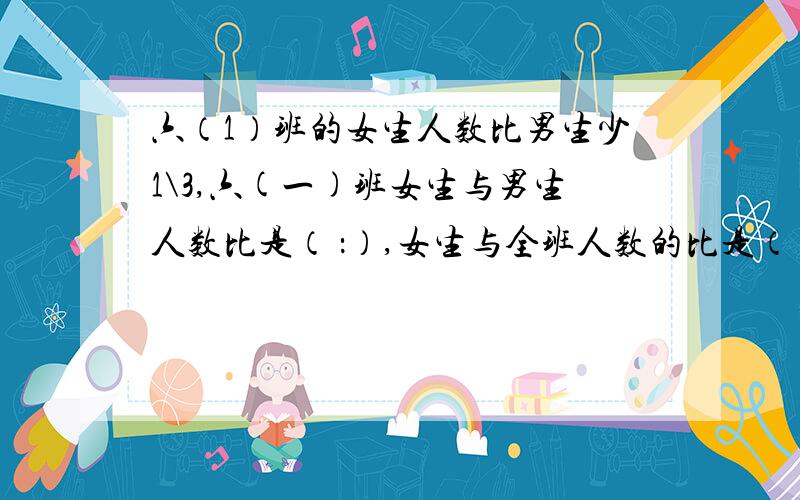 六（1）班的女生人数比男生少1\3,六(一)班女生与男生人数比是（ ：）,女生与全班人数的比是（ ：）