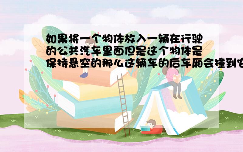 如果将一个物体放入一辆在行驶的公共汽车里面但是这个物体是保持悬空的那么这辆车的后车厢会撞到它吗?